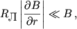 $$R_\textrm{\normalsize �} \left|\frac{\partial B}{\partial r}\right| \ll B\,,$$